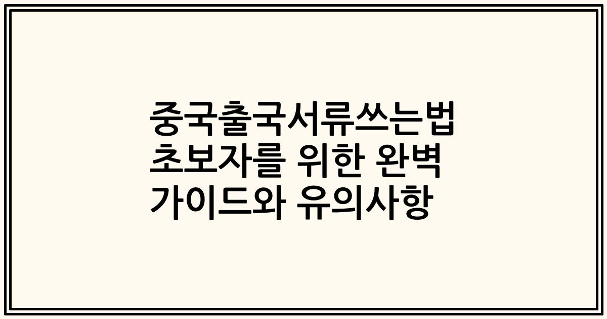 중국출국서류쓰는법 초보자를 위한 완벽 가이드와 유의사항