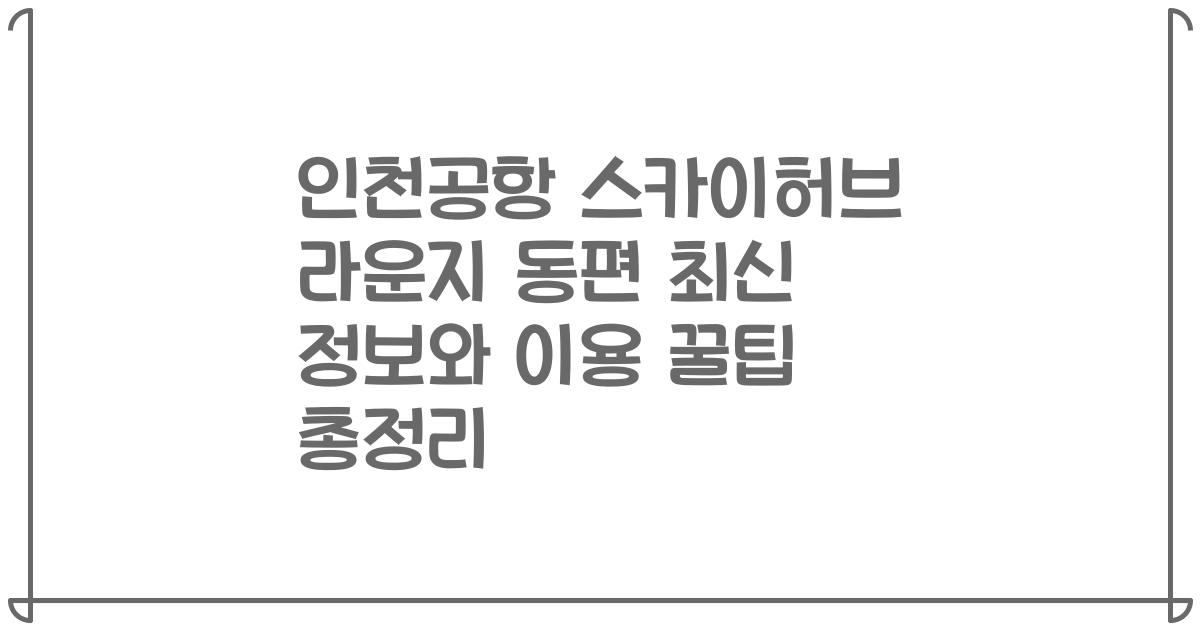 인천공항 스카이허브 라운지 동편 최신 정보와 이용 꿀팁 총정리